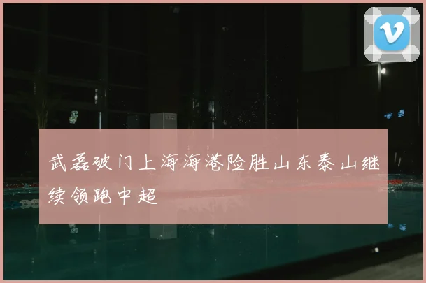 武磊破门上海海港险胜山东泰山继续领跑中超