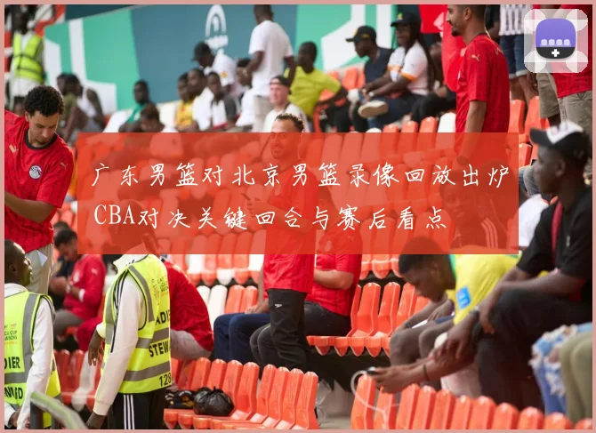 广东男篮对北京男篮录像回放出炉 CBA对决关键回合与赛后看点