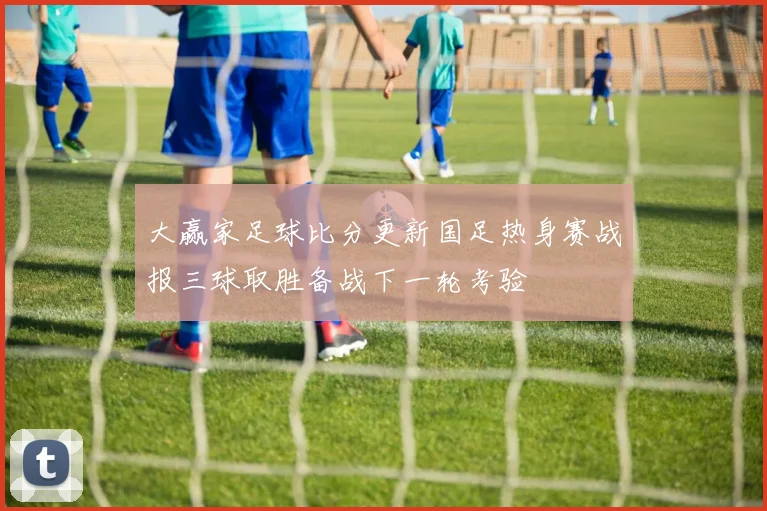 大赢家足球比分更新国足热身赛战报三球取胜备战下一轮考验