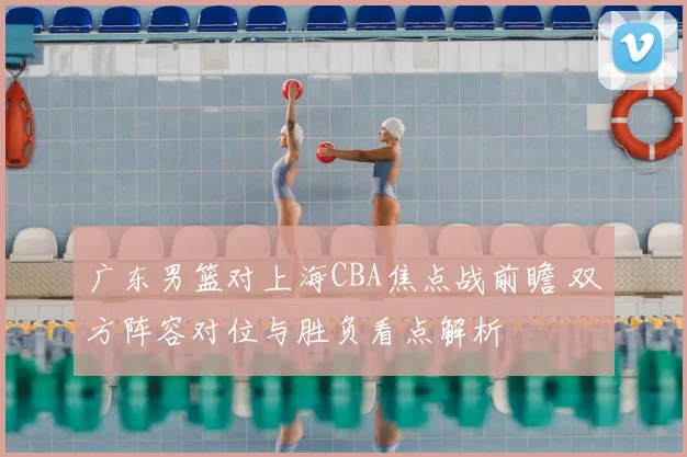 广东男篮对上海CBA焦点战前瞻 双方阵容对位与胜负看点解析