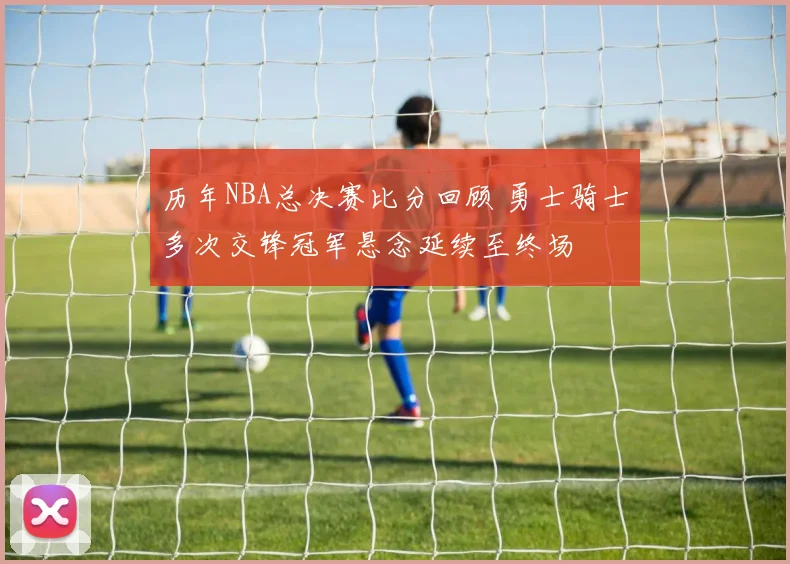 历年NBA总决赛比分回顾 勇士骑士多次交锋冠军悬念延续至终场