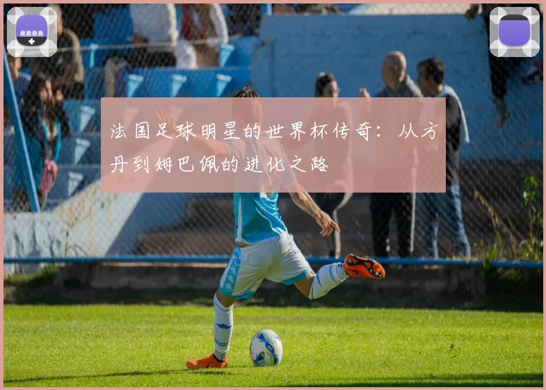 法国足球明星的世界杯传奇：从方丹到姆巴佩的进化之路
