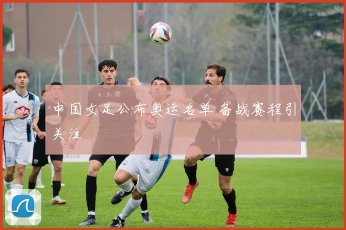 中国女足公布奥运名单 备战赛程引关注