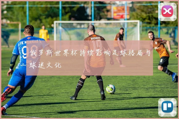 俄罗斯世界杯持续影响足球格局与球迷文化