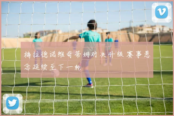 梅拉德诺维奇蒂姆对决升级 赛事悬念延续至下一轮