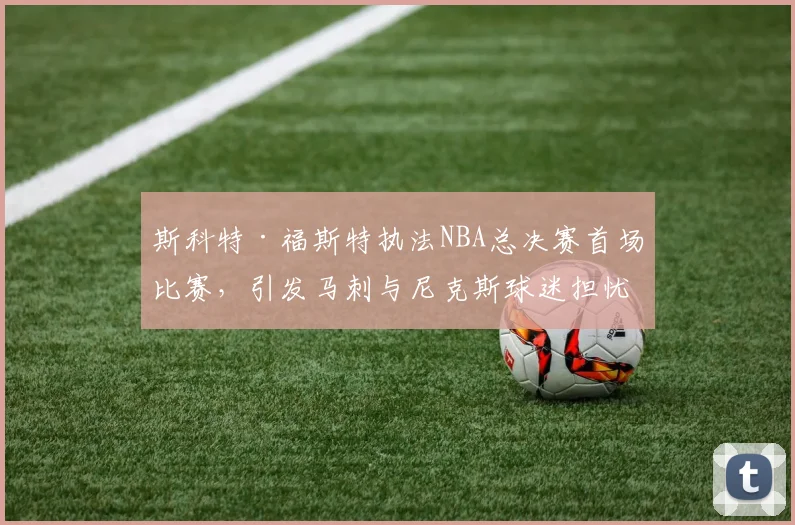 斯科特·福斯特执法NBA总决赛首场比赛，引发马刺与尼克斯球迷担忧_裁判_1_骑士