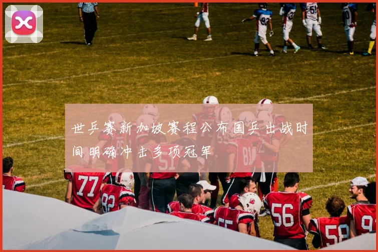 世乒赛新加坡赛程公布国乒出战时间明确冲击多项冠军