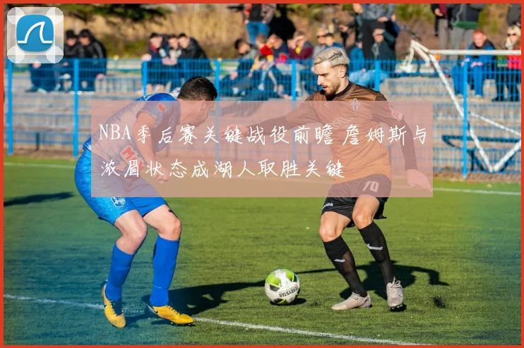 NBA季后赛关键战役前瞻 詹姆斯与浓眉状态成湖人取胜关键