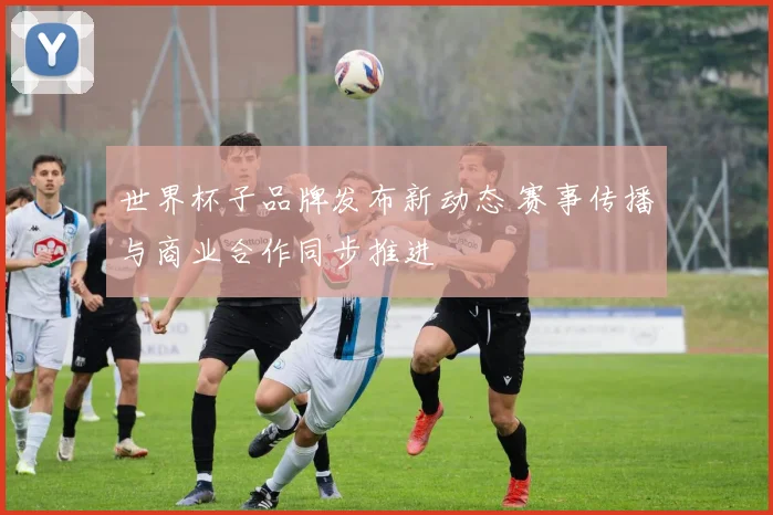 世界杯子品牌发布新动态 赛事传播与商业合作同步推进