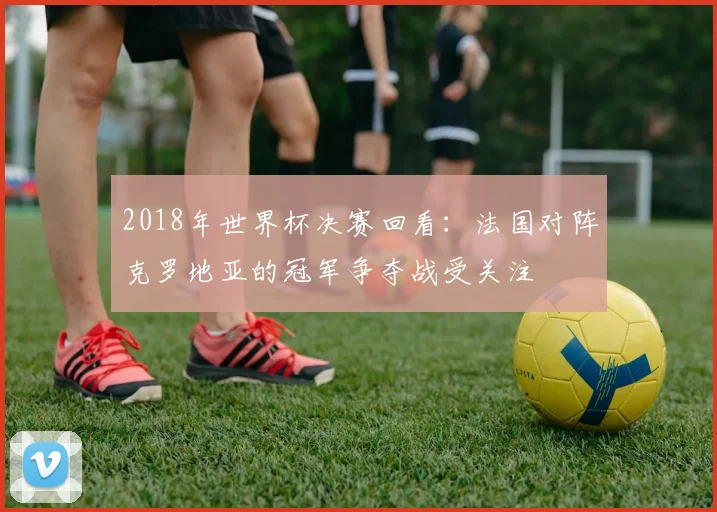 2018年世界杯决赛回看:法国对阵克罗地亚的冠军争夺战受关注