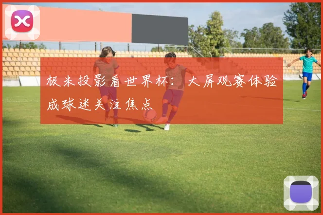 极米投影看世界杯:大屏观赛体验成球迷关注焦点